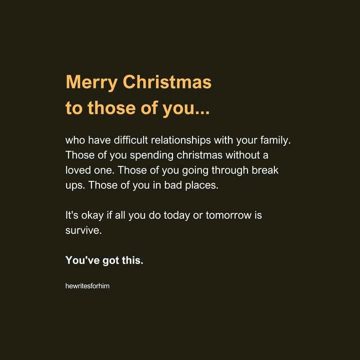 Merry Christmas to those of you...

who have difficult relationships with your family. Those of you spending christmas without a loved one. Those of you going through break ups. Those of you in bad places.

It's okay if all you do today or tomorrow is survive.

You've got this.